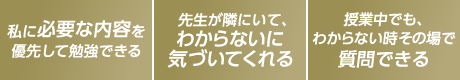 私に必要な内容を優先して勉強できる。先生が隣にいて、わからないに気づいてくれる。授業中でも、わからないその時その場で質問できる。