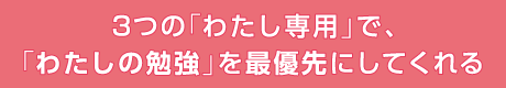 ３つの「わたし専用」で、「わたしの勉強」を最優先にしてくれる