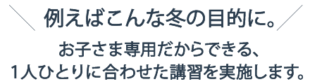 例えばこんな冬の目的に。お子さま専用だからできる、1人ひとりに合わせた講習を実施します。